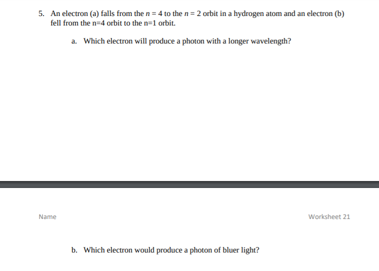 5. An electron (a) falls from the n = 4 to the n= 2 orbit in a hydrogen atom and an electron (b)
fell from the n=4 orbit to the n=1 orbit.
a. Which electron will produce a photon with a longer wavelength?
Name
Worksheet 21
b. Which electron would produce a photon of bluer light?
