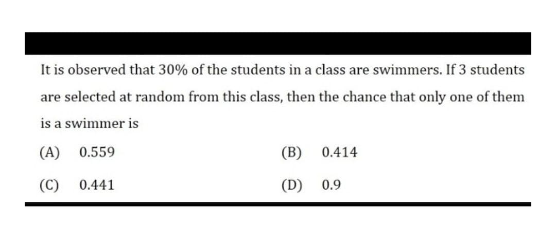 It is observed that 30% of the students in a class are swimmers. If 3 students
are selected at random from this class, then the chance that only one of them
is a swimmer is
(A)
0.559
(B)
0.414
(C)
0.441
(D)
0.9
