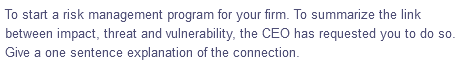 To start a risk management program for your firm. To summarize the link
between impact, threat and vulnerability, the CEO has requested you to do so.
Give a one sentence explanation of the connection.
