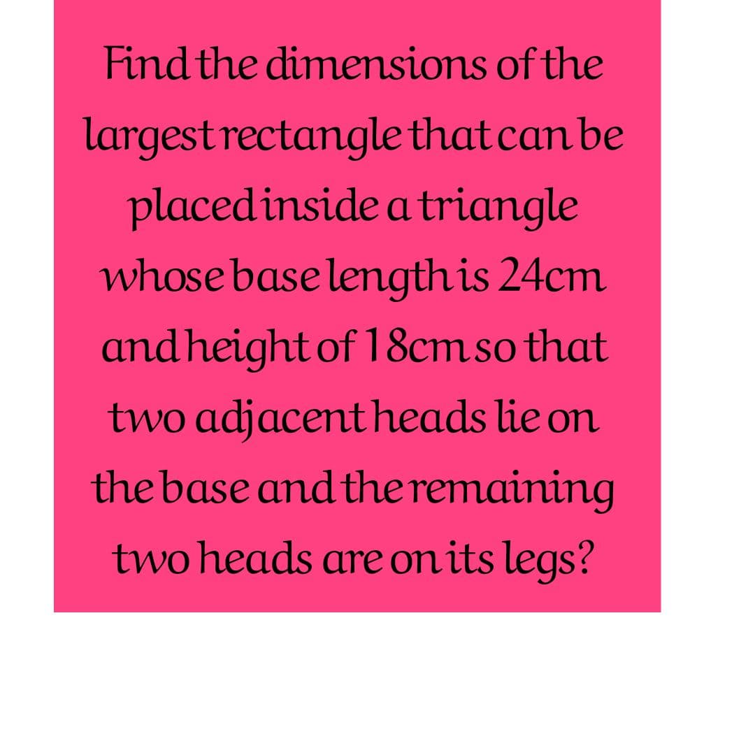 Find the dimemsions of the
largest rectangle that can be
placed inside a triangle
whose base length is 24cm
andheight of 18cm so that
two adjacent heads lie on
the base and the remaining
two heads are on its legs?
