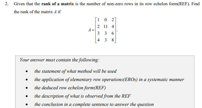 2. Given that the rank of a matrix is the number of non-zero rows in its row echelon form(REF). Find
the rank of the matrix A if
[1 0 2]
2 11 4
A =
3 3
4
3
8
Your answer must contain the following:
the statement of what method will be used
the application of elementary row operations(EROS) in a systematic manner
the deduced row echelon form(REF)
the description of what is observed from the REF
the conclusion in a complete sentence to answer the question
