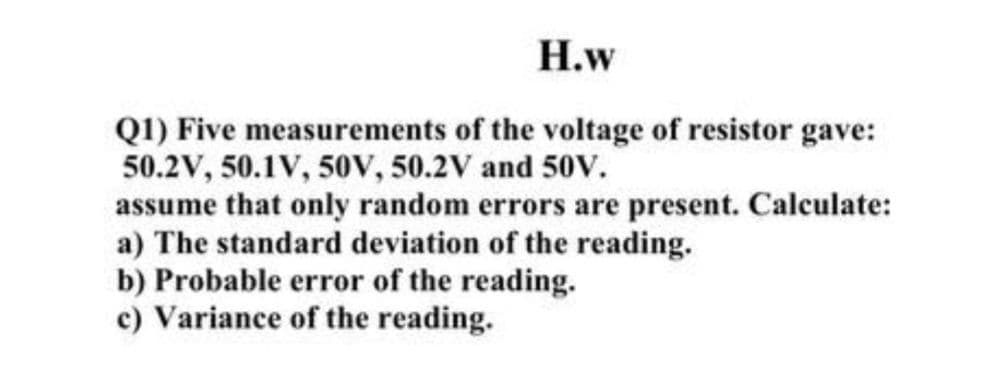 H.w
Q1) Five measurements of the voltage of resistor gave:
50.2V, 50.1V, 50V, 50.2V and 50V.
assume that only random errors are present. Calculate:
a) The standard deviation of the reading.
b) Probable error of the reading.
c) Variance of the reading.
