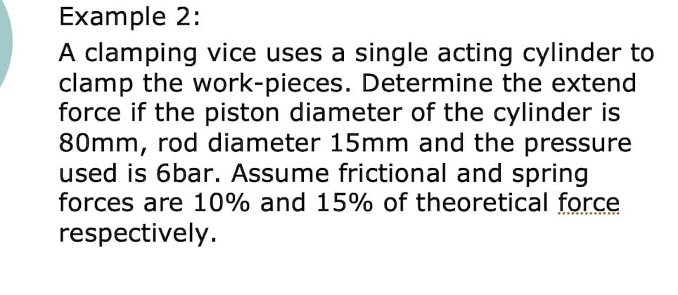 Example 2:
A clamping vice uses a single acting cylinder to
clamp the work-pieces. Determine the extend
force if the piston diameter of the cylinder is
80mm, rod diameter 15mm and the pressure
used is 6bar. Assume frictional and spring
forces are 10% and 15% of theoretical force
respectively.
