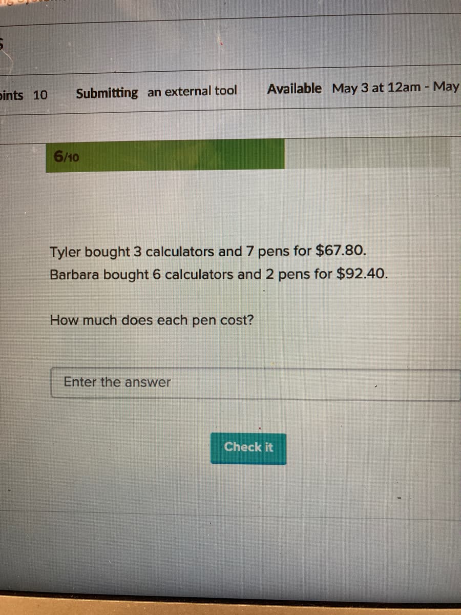 bints 10
Submitting an external tool
Available May 3 at 12am - May
6/10
Tyler bought 3 calculators and 7 pens for $67.80.
Barbara bought 6 calculators and 2 pens for $92.40.
How much does each pen cost?
Enter the answer
Check it
