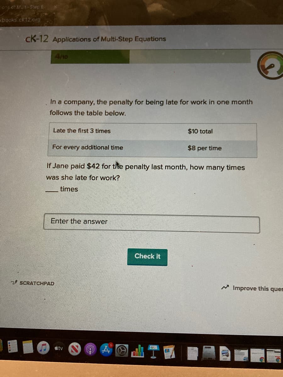 75 ot Muti-Step E
books.ck12.org
cK-12 Applications of Multi-Step Equations
4/10
In a company, the penalty for being late for work in one month
follows the table below.
Late the first 3 times
$10 total
For every additional time
$8 per time
If Jane paid $42 for the penalty last month, how many times
was she late for work?
times
Enter the answer
Check it
2 SCRATCHPAD
M Improve this ques
tv
