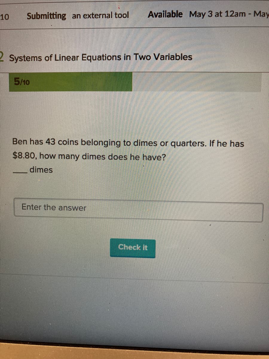 10
Submitting an external tool
Available May 3 at 12am - May
2 Systems of Linear Equations in Two Variables
5/10
Ben has 43 coins belonging to dimes or quarters. If he has
$8.80, how many dimes does he have?
dimes
Enter the answer
Check it
