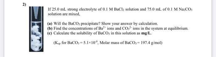 2)
If 25.0 mL strong electrolyte of 0.1 M BaCl₂ solution and 75.0 mL of 0.1 M Na₂CO3
solution are mixed,
(a) Will the BaCO, precipitate? Show your answer by calculation.
(b) Find the concentrations of Ba²* ions and CO2 ions in the system at equilibrium.
(c) Calculate the solubility of BaCO; in this solution as mg/L.
(Ksp for BaCO3 = 5.1×102, Molar mass of BaCO3 = 197.4 g/mol)