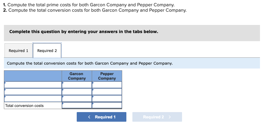 1. Compute the total prime costs for both Garcon Company and Pepper Company.
2. Compute the total conversion costs for both Garcon Company and Pepper Company.
Complete this question by entering your answers in the tabs below.
Required 1 Required 2
Compute the total conversion costs for both Garcon Company and Pepper Company.
Garcon
Company
Total conversion costs
Pepper
Company
< Required 1
Required 2