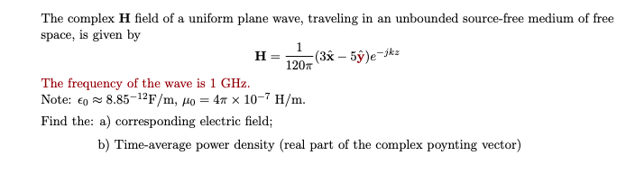 The complex H field of a uniform plane wave, traveling in an unbounded source-free medium of free
space, is given by
1
(3x – 5ŷ)e-jkz
120T
H
The frequency of the wave is 1 GHz.
Note: €0 z 8.85-1²F/m, µo = 47 x 10-7 H/m.
Find the: a) corresponding electric field;
b) Time-average power density (real part of the complex poynting vector)
