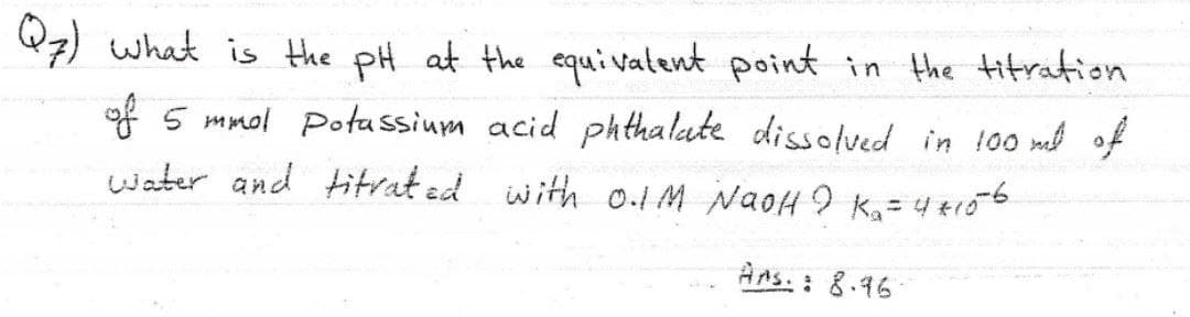 Q7) what is the pH at the equivatent point in the titration
of 5 mmol Potassium acid pkthalute dissolved in 100 ml of
water and titrat ed with 0.1 M NaoH I K, = 4 tro6
AAs. : 8.96
