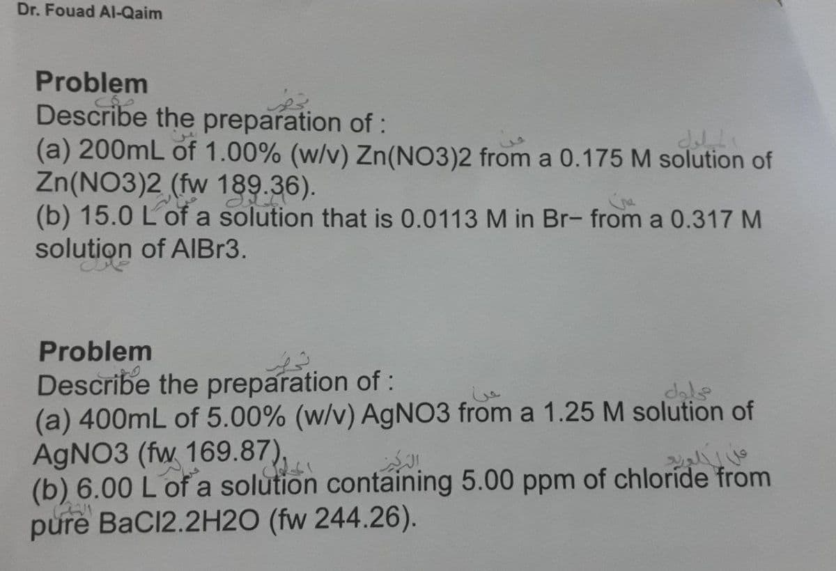 Dr. Fouad AI-Qaim
Problem
Describe the preparation of:
(a) 200mL of 1.00% (w/v) Zn(NO3)2 from a 0.175 M solution of
Zn(NO3)2 (fw 189.36).
(b) 15.0 L of a solution that is 0.0113 M in Br- from a 0.317 M
solution of AlIBr3.
Problem
Describe the preparation of :
(a) 400mL of 5.00% (w/v) AGNO3 from a 1.25 M solution of
AGNO3 (fw 169.87),
(b) 6.00 L of a solution containing 5.00 ppm of chloríde from
pure BaCl2.2H2O (fw 244.26).
dale
