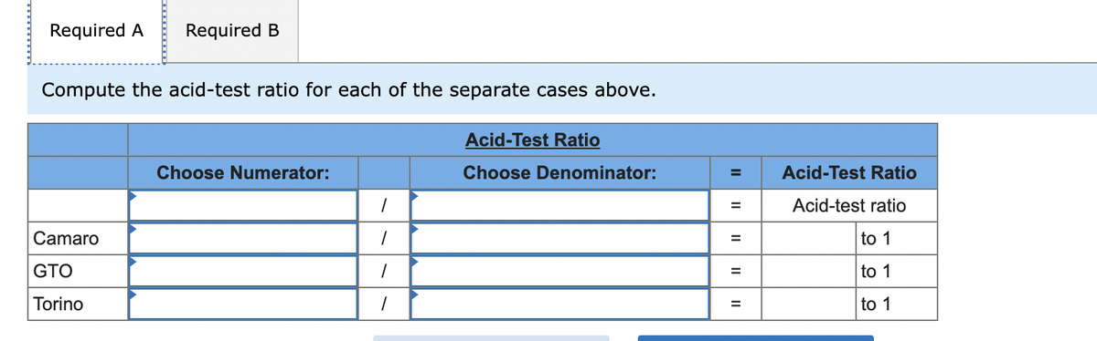 Required A Required B
Compute the acid-test ratio for each of the separate cases above.
Camaro
GTO
Torino
Choose Numerator:
1
1
1
1
Acid-Test Ratio
Choose Denominator:
=
=
=
=
=
Acid-Test Ratio
Acid-test ratio
to 1
to 1
to 1