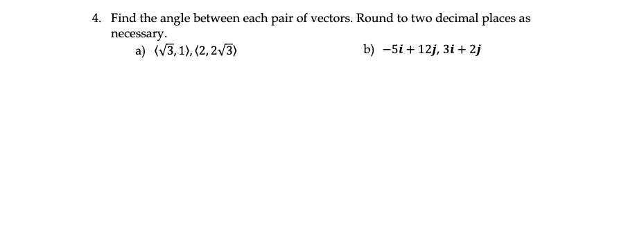 4. Find the angle between each pair of vectors. Round to two decimal places as
necessary.
a) (V3, 1), (2, 2/3)
b) -5i + 12j, 3i + 2j
