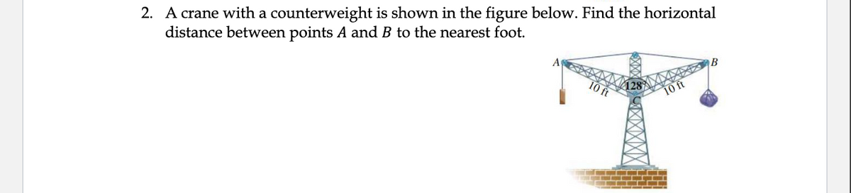 2. A crane with a counterweight is shown in the figure below. Find the horizontal
distance between points A and B to the nearest foot.
В
10 ft
10 ft
