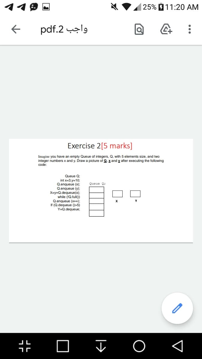 |25% 11:20 AM
pdf.2 l9
Exercise 2[5 marks]
Imagine you have an empty Queue of integers, Q, with 5 elements size, and two
integer numbers x and y. Draw a picture of Q. x and y after executing the following
code:
Queue Q
int x=3,y=10;
Q.enqueue (x):
Q.enqueue (y):
X=y+Q.dequeue(x):
while (1Q.full()
Q.enqueue (x++);
If (Q.dequeue ()>5)
Y=Q.dequeue;
Queue 0:
Y
