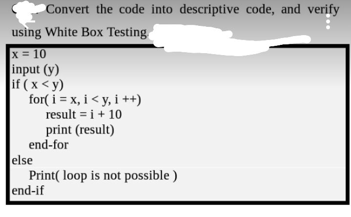 Convert the code into descriptive code, and verify
using White Box Testing,
x 10
input (y)
if ( x < y)
for( i = x, i< y, i ++)
result = i + 10
print (result)
end-for
else
Print( loop is not possible )
end-if
