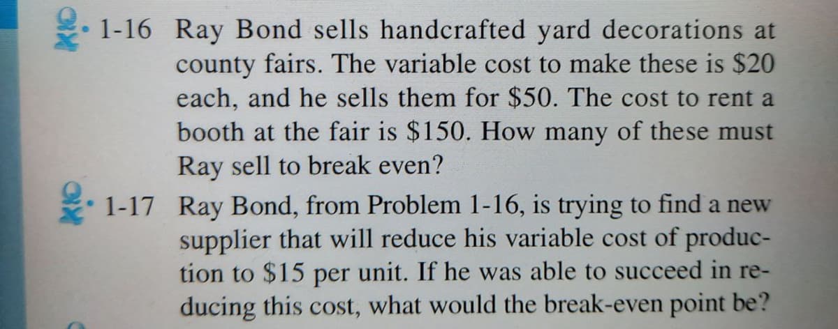 1-16 Ray Bond sells handcrafted yard decorations at
county fairs. The variable cost to make these is $20
each, and he sells them for $50. The cost to rent a
booth at the fair is $150. How many of these must
Ray sell to break even?
1-17 Ray Bond, from Problem 1-16, is trying to find a new
supplier that will reduce his variable cost of produc-
tion to $15 per unit. If he was able to succeed in re-
ducing this cost, what would the break-even point be?
