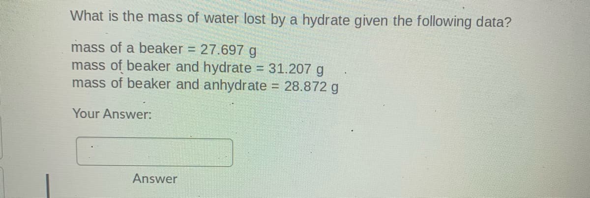 What is the mass of water lost by a hydrate given the following data?
mass of a beaker = 27.697 g
mass of beaker and hydrate 31.207 g
mass of beaker and anhydrate = 28.872 g
%3D
Your Answer:
Answer
