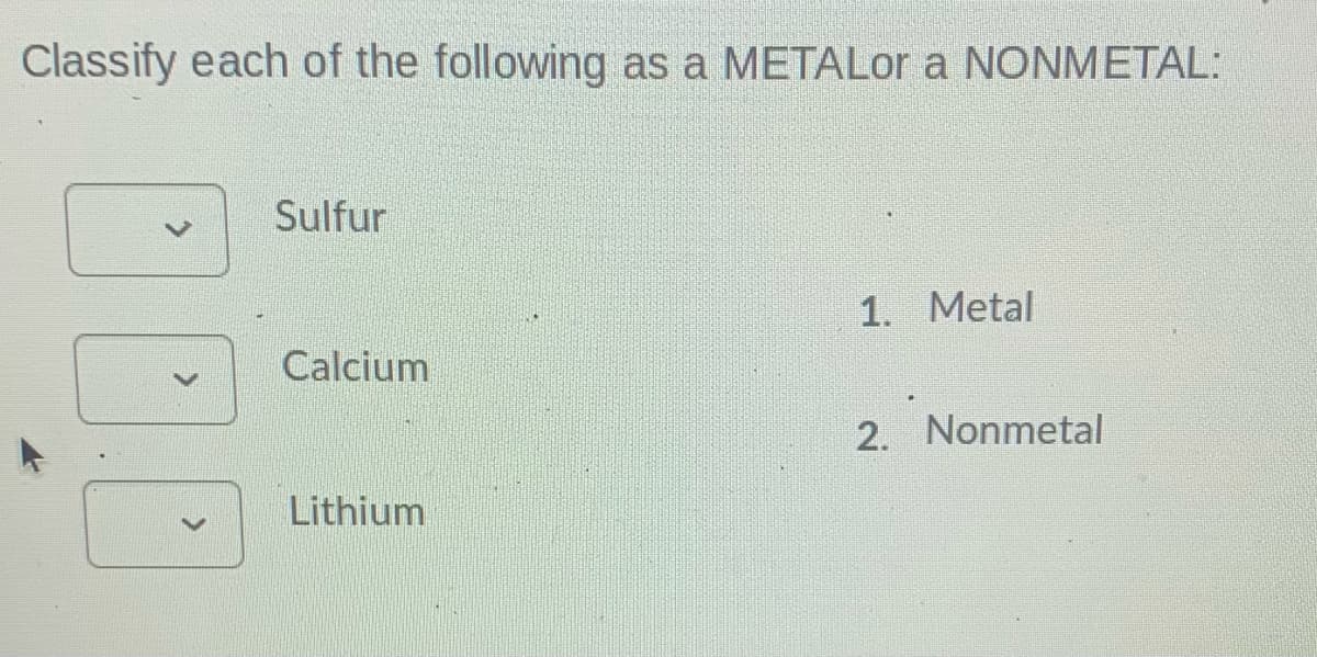 Classify each of the following as a METALor a NONMETAL:
Sulfur
1. Metal
Calcium
2. Nonmetal
Lithium
