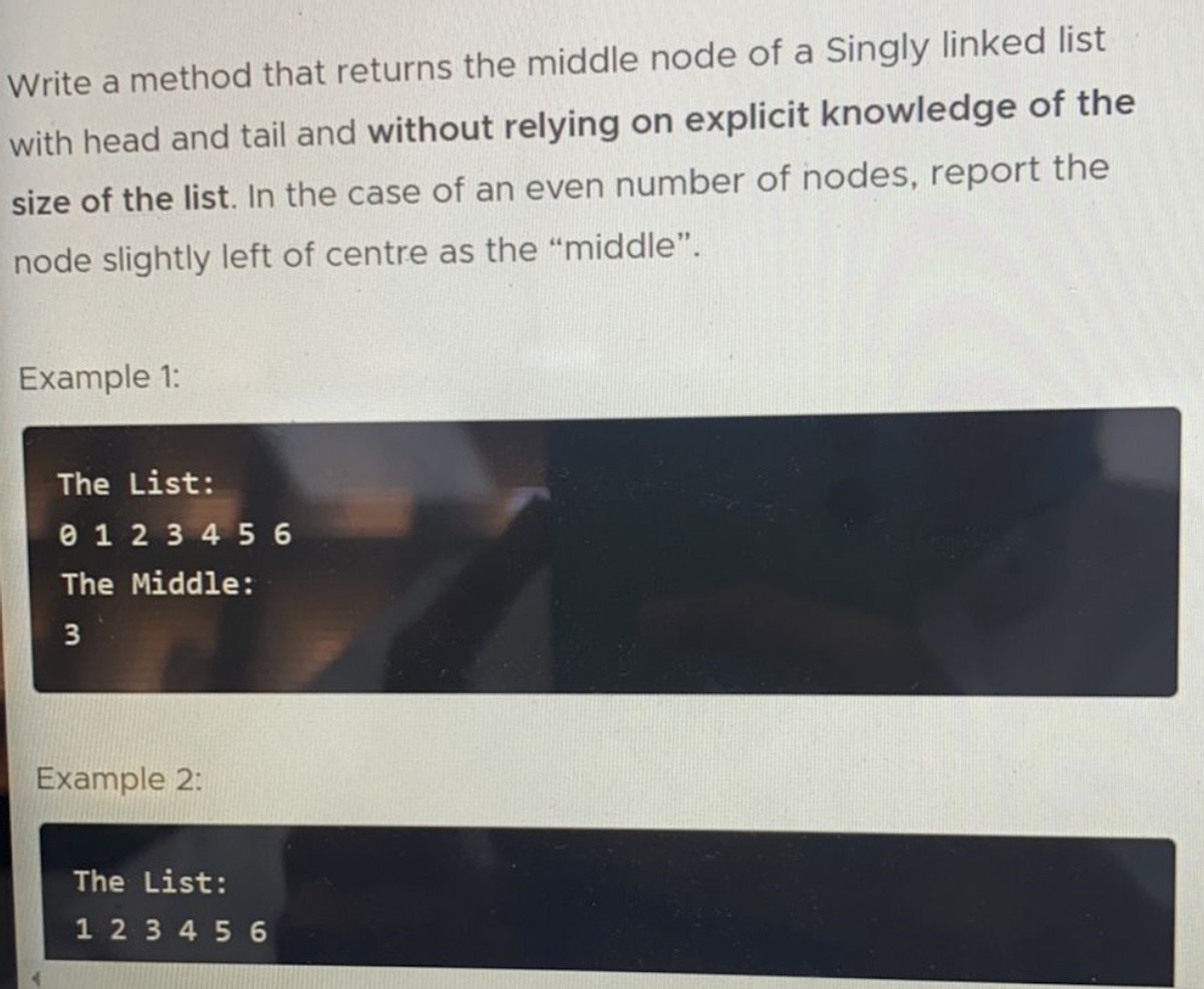 Write a method that returns the middle node of a Singly linked list
with head and tail and without relying on explicit knowledge of the
size of the list. In the case of an even number of nodes, report the
node slightly left of centre as the "middle".
Example 1:
The List:
e 1 2 3 4 5 6
The Middle:
3
Example 2:
The List:
1 2 3 4 5 6
