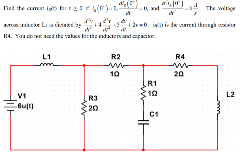 Find the current ir(t) for t > 0 if ig (0* ) = 0,
dt
di, (0" )
d'i, (0*).
A
= 64. The voltage
0, and
dt?
d’v
d²v
dv
across inductor L¡ is dictated by
·+4-
+5 + 2v=0. ir(t) is the current through resistor
dt
dr?
dt
R4. You do not need the values for the inductors and capacitor.
L1
R2
R4
20
R1
V1
L2
R3
=6u(t)
20
С1
