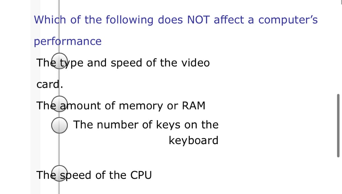 Which of the following does NOT affect a computer's
performance
The type and speed of the video
card.
The amount of memory or RAM
The number of keys on the
keyboard
The speed of the CPU
