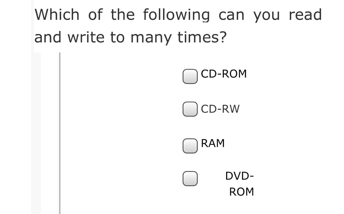 Which of the following can you read
and write to many times?
CD-ROM
CD-RW
RAM
DVD-
ROM
