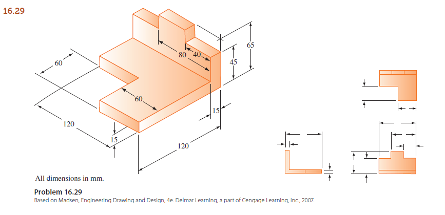 16.29
80
45
15
120
15
120
All dimensions in mm.
Problem 16.29
Based on Madsen, Engineering Drawing and Design, 4e. Delmar Learning, a part of Cengage Learning, Inc., 2007.
