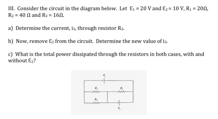 III. Consider the circuit in the diagram below. Let E1 = 20 V and E2= 10 V, R1 = 200,
R2 = 40 N and R3 = 160.
%3D
a) Determine the current, i3, through resistor R3.
b) Now, remove E2 from the circuit. Determine the new value of i3.
c) What is the total power dissipated through the resistors in both cases, with and
without E2?
R,
www
R3
