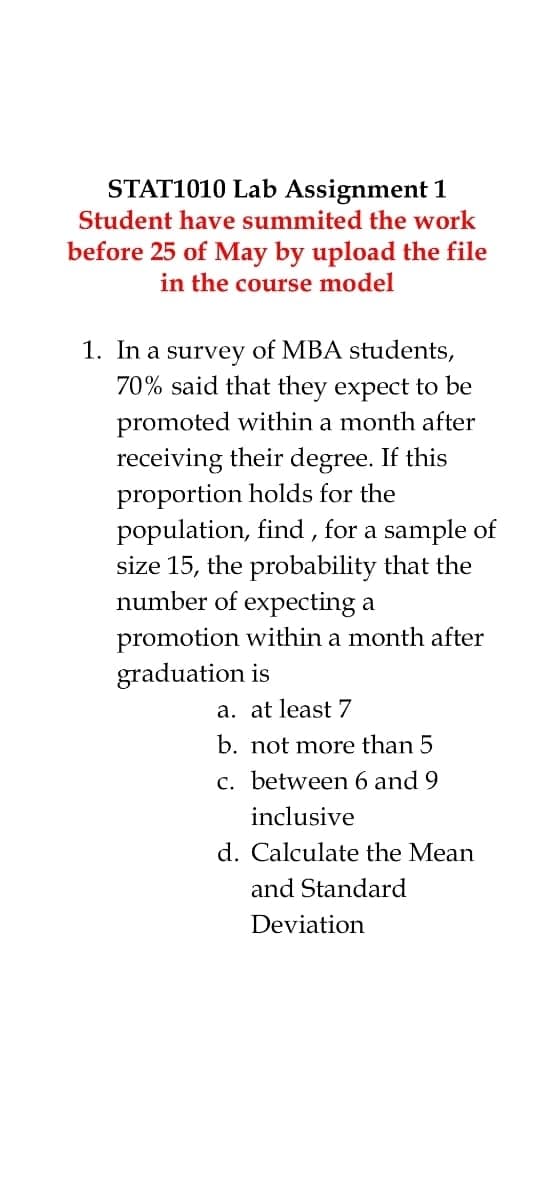 STAT1010 Lab Assignment 1
Student have summited the work
before 25 of May by upload the file
in the course model
1. In a survey of MBA students,
70% said that they expect to be
promoted within a month after
receiving their degree. If this
proportion holds for the
population, find , for a sample of
size 15, the probability that the
number of expecting a
promotion within a month after
graduation is
a. at least 7
b. not more than 5
c. between 6 and 9
inclusive
d. Calculate the Mean
and Standard
Deviation
