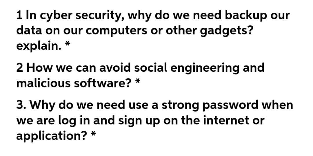 1 In cyber security, why do we need backup our
data on our computers or other gadgets?
explain. *
2 How we can avoid social engineering and
malicious software?
3. Why do we need use a strong password when
we are log in and sign up on the internet or
application?
