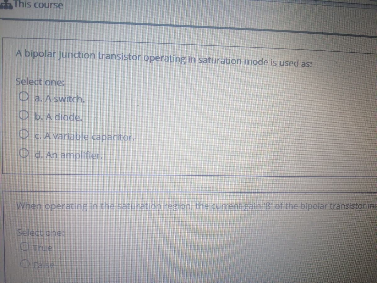 This course
A bipolar junction transistor operating in saturation mode is used as:
Select one:
O a. A switch.
O b. A diode.
OCA variable capacitor.
O d. An amplifier.
When operating in the saturation regton the current gainG of the bipolar transistor inc
Select one:
O True
O False
