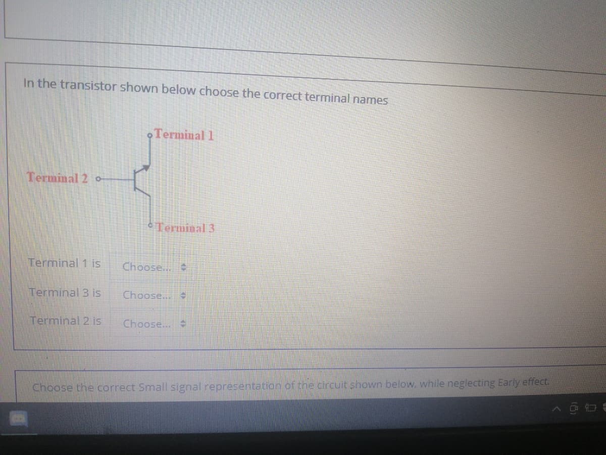 In the transistor shown below choose the correct terminal names
•Terminal 1
Terminal 2 o
Terminal 3
Terminal 1 is
Choose..
Terminal 3 is
Choose..
Terminal 2 is
Choose...
Choose the correct Small signal representation of the circuit shown below, while neglecting Early effect.
