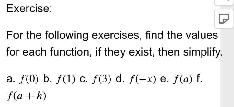 Exercise:
For the following exercises, find the values
for each function, if they exist, then simplify.
a. f(0) b. f(1) c. f(3) d. f(-x) e. f(a) f.
f(a + h)
