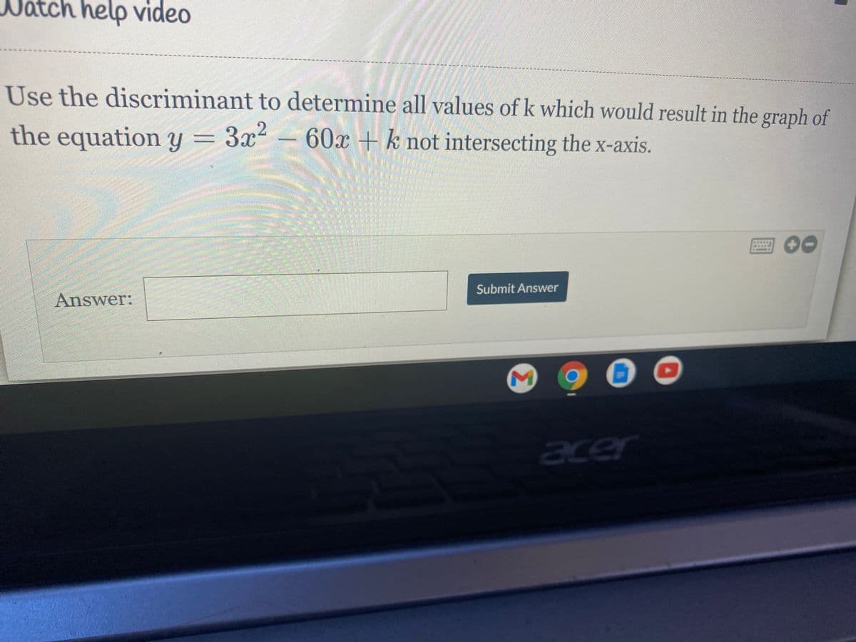 ch help video
Use the discriminant to determine all values of k which would result in the graph of
the
equation y = 3x²
60x+k not intersecting the x-axis.
Submit Answer
Answer:
acer
