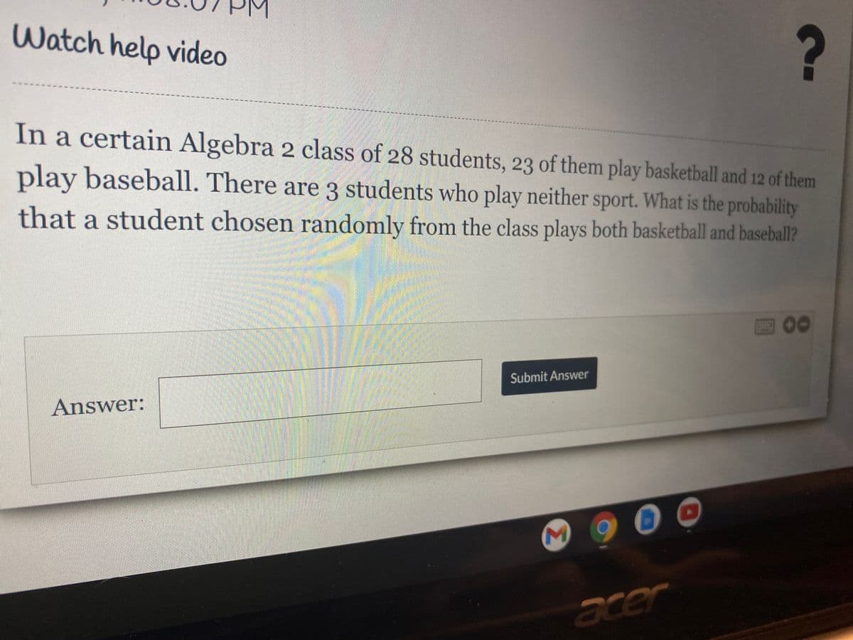 Watch help video
In a certain Algebra 2 class of 28 students, 23 of them play basketball and 12 of them
play baseball. There are 3 students who play neither sport. What is the probability
that a student chosen randomly from the class plays both basketball and baseball?
00
Submit Answer
Answer:
acer
Σ
