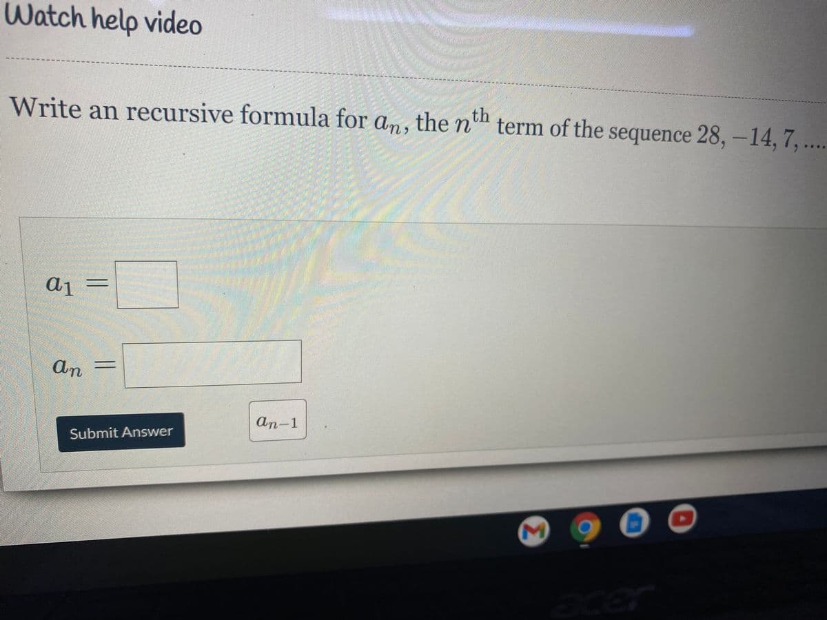Watch help video
Write an recursive formula for an, the n
th
term of the sequence 28, -14, 7,...
a1
An
an-1
Submit Answer
acer
