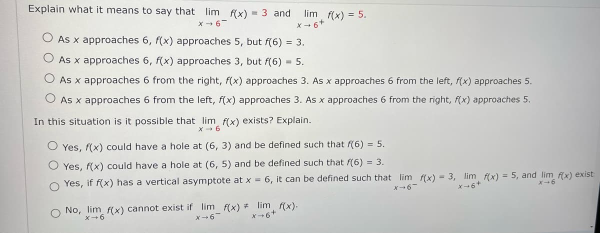 Explain what it means to say that lim f(x) = 3 and lim f(x) = 5.
X→6-
x+6+
O As x approaches 6, f(x) approaches 5, but f(6) = 3.
O As x approaches 6, f(x) approaches 3, but f(6) = 5.
O As x approaches 6 from the right, f(x) approaches 3. As x approaches 6 from the left, f(x) approaches 5.
As x approaches 6 from the left, f(x) approaches 3. As x approaches 6 from the right, f(x) approaches 5.
In this situation is it possible that lim f(x) exists? Explain.
X→ 6
Yes, f(x) could have a hole at (6, 3) and be defined such that f(6) = 5.
O Yes, f(x) could have a hole at (6, 5) and be defined such that f(6) = 3.
O Yes, if f(x) has a vertical asymptote at x = 6, it can be defined such that lim f(x) = 3, lim f(x) = 5, and lim f(x) exist
X→6-
X→6+
X-6
O No, lim f(x) cannot exist if lim_ f(x) # lim f(x).
x 6
X→6-
X→6+