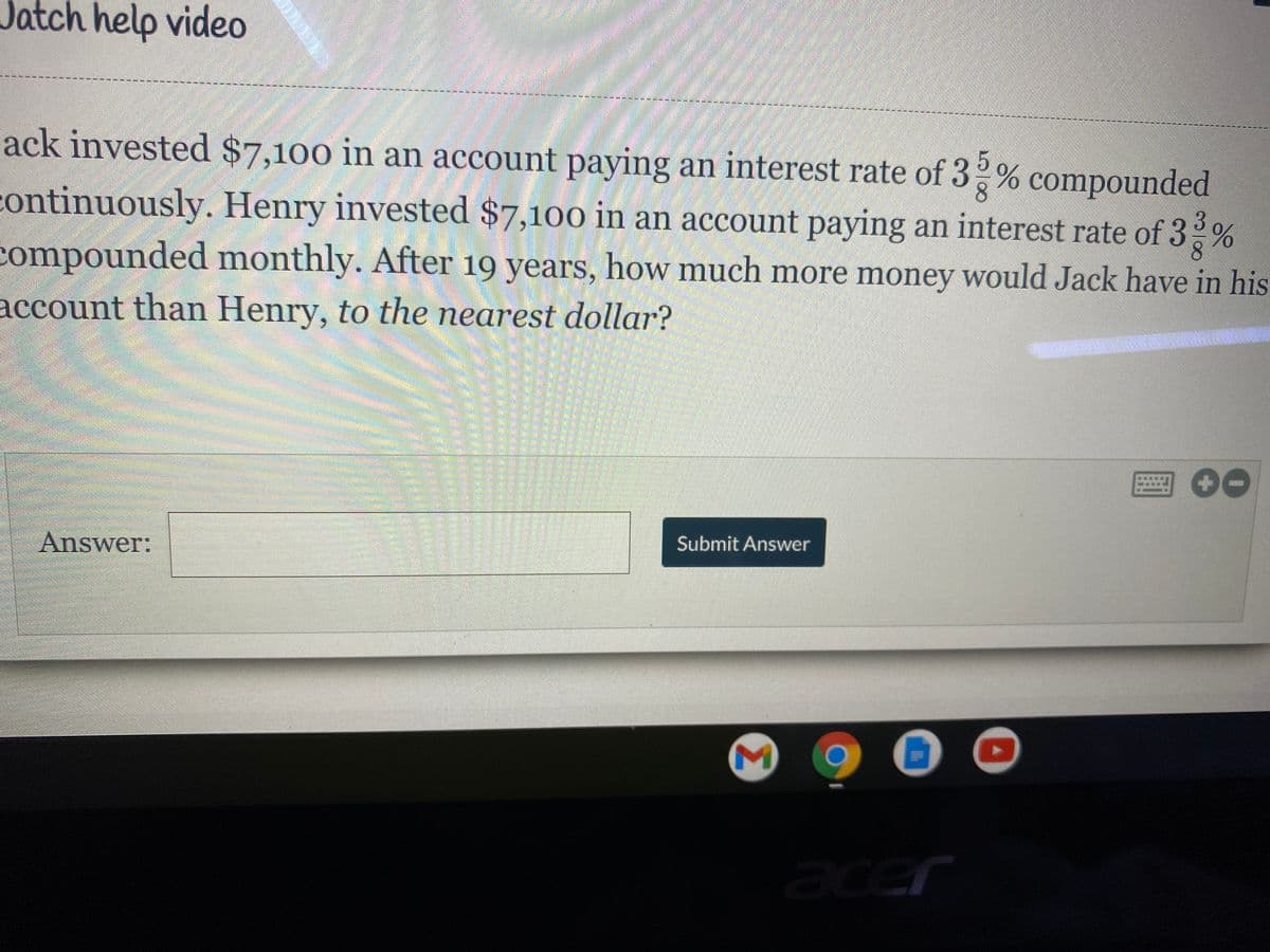 Jatch help video
ack invested $7,100 in an account paying an interest rate of 3,% compounded
continuously. Henry invested $7,100 in an account paying an interest rate of 3%
compounded monthly. After 19 years, how much more money would Jack have in his
account than Henry, to the nearest dollar?
Answer:
Submit Answer
acer
Σ
