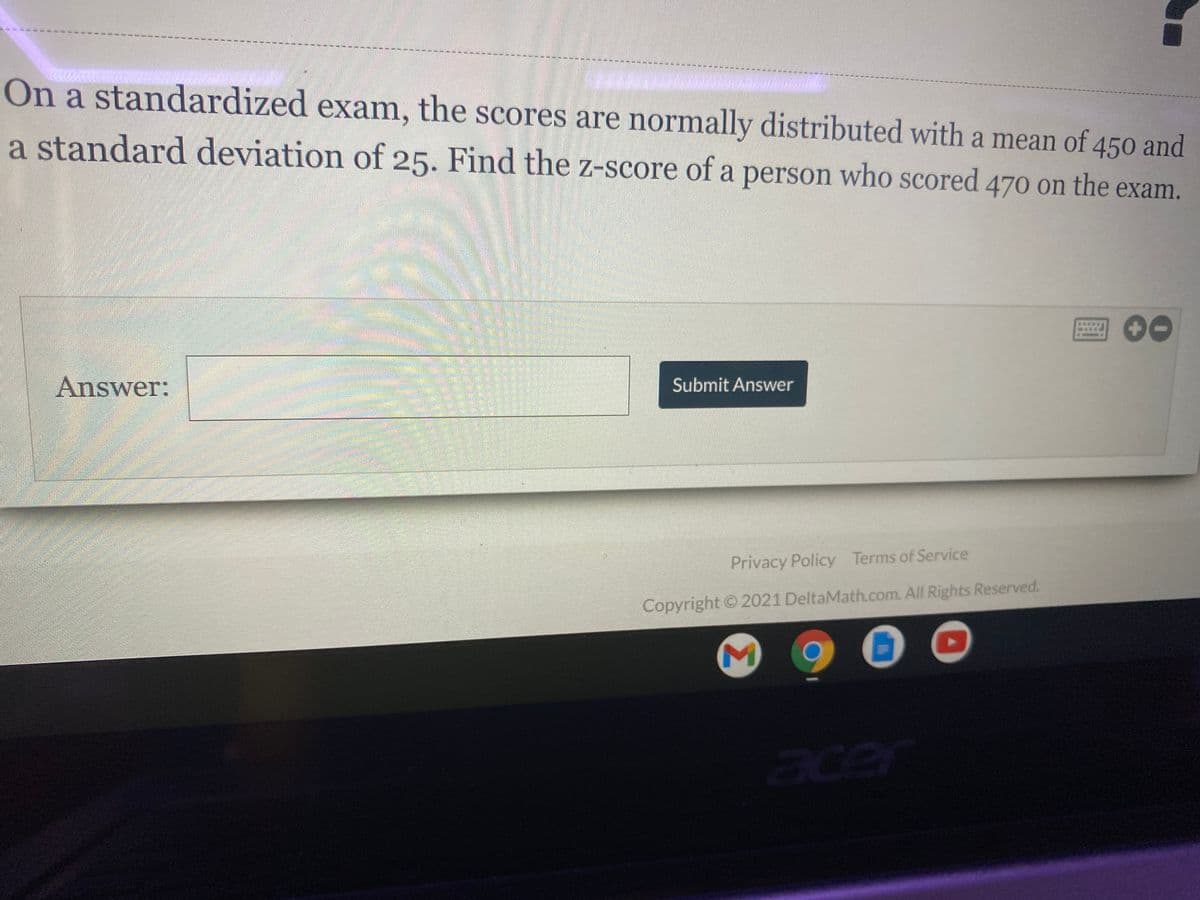 On a standardized exam, the scores are normally distributed with a mean of 450 and
a standard deviation of 25. Find the z-score of a person who scored 470 on the exam.
Answer:
Submit Answer
Privacy Policy Terms of Service
Copyright ©2021 DeltaMath.com. All Rights Reserved.
cer
