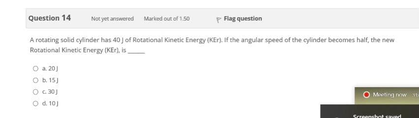 Question 14
P Flag question
Not yet answered
Marked out of 1.50
A rotating solid cylinder has 40 J of Rotational Kinetic Energy (KEr). If the angular speed of the cylinder becomes half, the new
Rotational Kinetic Energy (KEr), is.
O a. 20]
O b. 15J
O c. 30J
O d. 10J
Meeting now 31:
Screenshot saved
