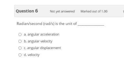 Question 6
Not yet answered Marked out of 1.00
Radian/second (rad/s) is the unit of
O a. angular acceleration
O b. angular velocity
O c.angular displacement
O d. velocity

