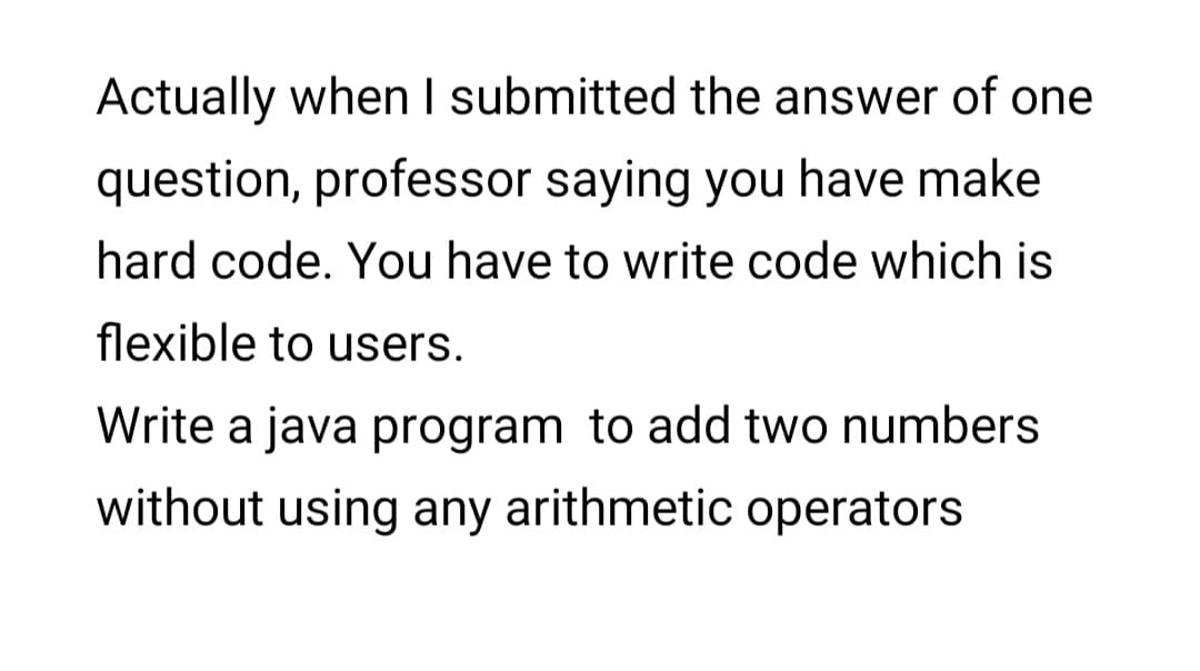 Actually when I submitted the answer of one
question, professor saying you have make
hard code. You have to write code which is
flexible to users.
Write a java program to add two numbers
without using any arithmetic operators
