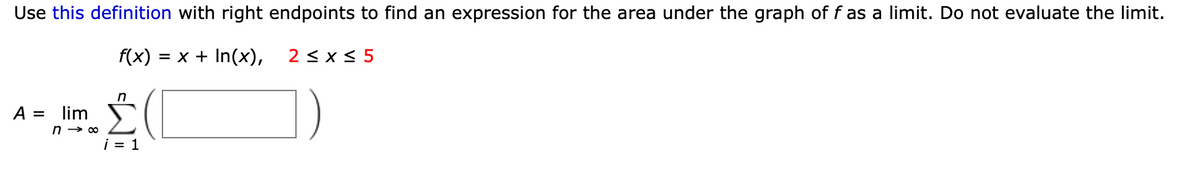 Use this definition with right endpoints to find an expression for the area under the graph of f as a limit. Do not evaluate the limit.
f(x)
= x + In(x),
2 < x < 5
A =
lim
i = 1
