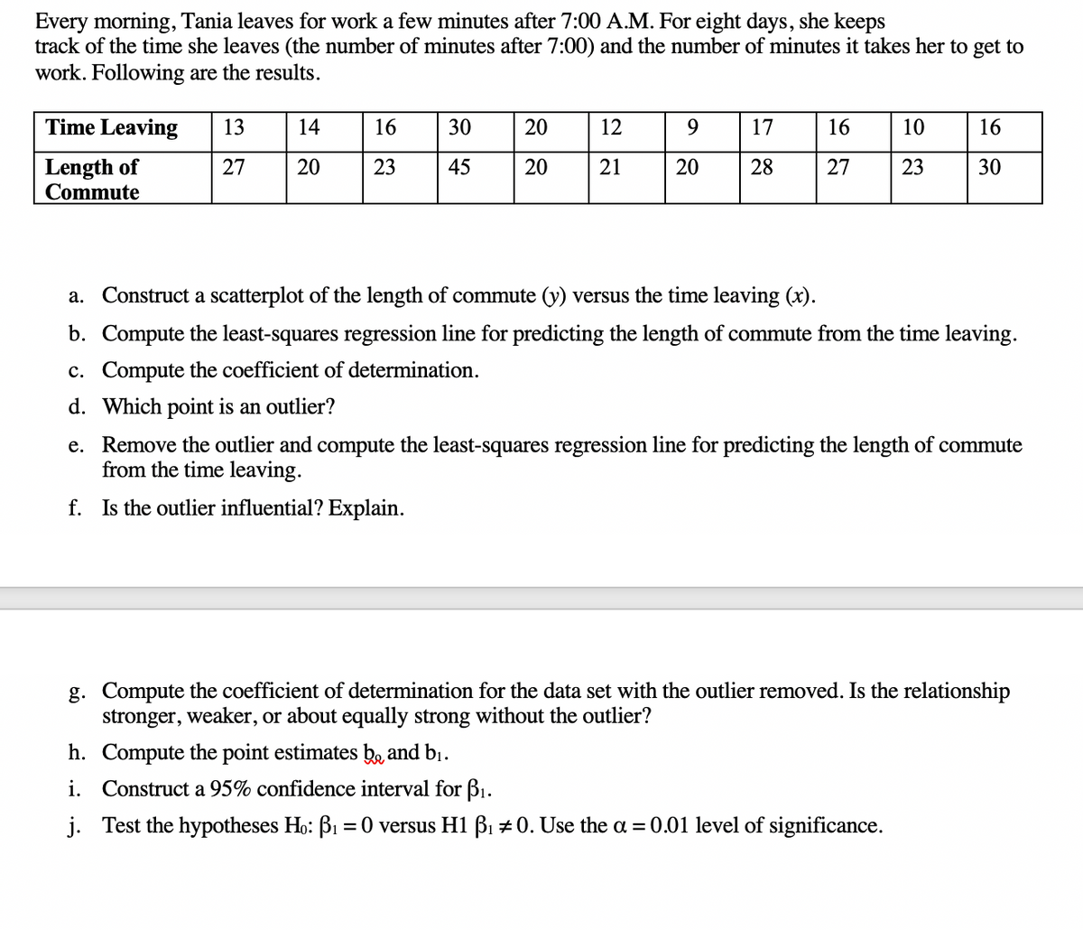 Every morning, Tania leaves for work a few minutes after 7:00 A.M. For eight days, she keeps
track of the time she leaves (the number of minutes after 7:00) and the number of minutes it takes her to get to
work. Following are the results.
Time Leaving
13
14
16
30
20
12
17
16
10
16
Length of
Commute
27
20
23
45
20
21
20
28
27
23
30
a. Construct a scatterplot of the length of commute (y) versus the time leaving (x).
b. Compute the least-squares regression line for predicting the length of commute from the time leaving.
c. Compute the coefficient of determination.
d. Which point is an outlier?
e. Remove the outlier and compute the least-squares regression line for predicting the length of commute
from the time leaving.
f. Is the outlier influential? Explain.
g. Compute the coefficient of determination for the data set with the outlier removed. Is the relationship
stronger, weaker, or about equally strong without the outlier?
h. Compute the point estimates be and bị.
i. Construct a 95% confidence interval for B1.
j. Test the hypotheses Ho: BI = 0 versus H1 B1 +0. Use the a = 0.01 level of significance.
