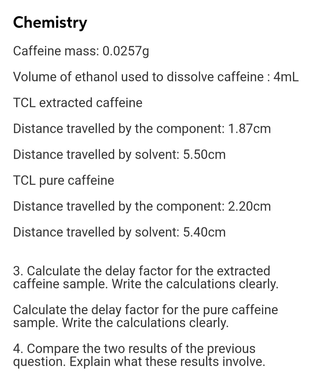 Distance travelled by solvent: 5.50cm
TCL pure caffeine
Distance travelled by the component: 2.20cm
Distance travelled by solvent: 5.40cm
3. Calculate the delay factor for the extracted
caffeine sample. Write the calculations clearly.
Calculate the delay factor for the pure caffeine
sample. Write the calculations clearly.
4. Compare the two results of the previous
question. Explain what these results involve.
