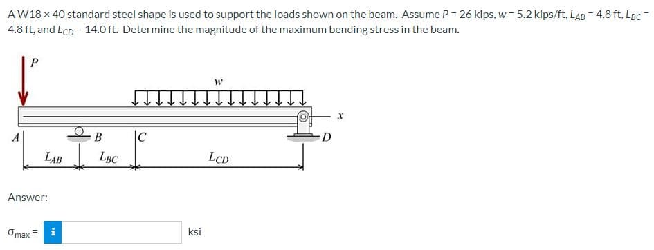 AW18 x 40 standard steel shape is used to support the loads shown on the beam. Assume P = 26 kips, w = 5.2 kips/ft, LAB = 4.8 ft, LBc =
4.8 ft, and LcD = 14.0 ft. Determine the magnitude of the maximum bending stress in the beam.
|C
D
LAB
LBC
LCD
Answer:
Omax=
i
ksi
