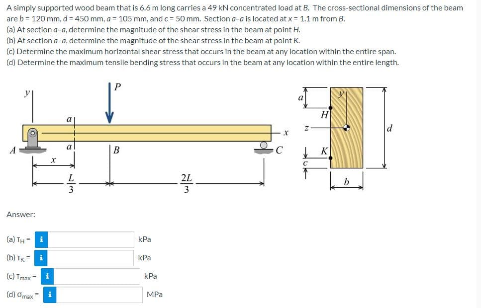 A simply supported wood beam that is 6.6 m long carries a 49 kN concentrated load at B. The cross-sectional dimensions of the beam
are b = 120 mm, d = 450 mm, a = 105 mm, and c = 50 mm. Section a-a is located at x = 1.1 m from B.
(a) At section a-a, determine the magnitude of the shear stress in the beam at point H.
(b) At section a-a, determine the magnitude of the shear stress in the beam at point K.
(c) Determine the maximum horizontal shear stress that occurs in the beam at any location within the entire span.
(d) Determine the maximum tensile bending stress that occurs in the beam at any location within the entire length.
H
a
A
B
C
2L
b
3
Answer:
(a) TH =
i
kPa
(b) TK =
i
kPa
(c) Tmax
i
kPa
(d) Omax=
i
MPa
