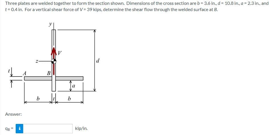 Three plates are welded together to form the section shown. Dimensions of the cross section are b = 3.6 in., d = 10.8 in., a = 2.3 in., and
t= 0.4 in. For a vertical shear force of V = 39 kips, determine the shear flow through the welded surface at B.
y
d
B
Answer:
kip/in.
