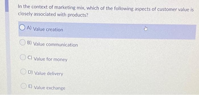 In the context of marketing mix, which of the following aspects of customer value is
closely associated with products?
A) Value creation
B) Value communication
C) Value for money
OD) Value delivery
E) Value exchange